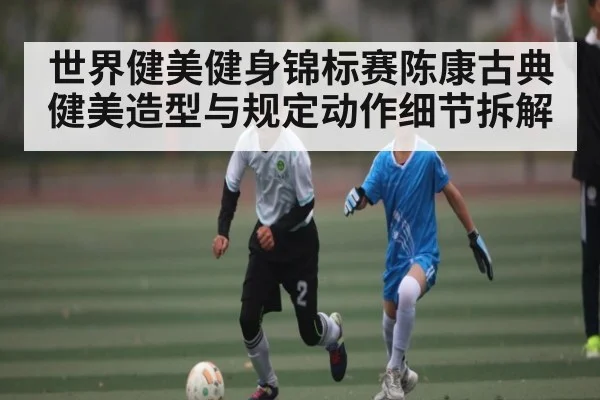 世界健美健身锦标赛陈康古典健美造型与规定动作细节拆解