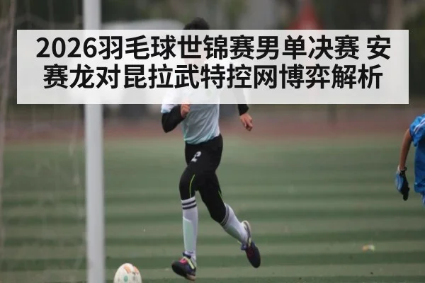 2026羽毛球世锦赛男单决赛 安赛龙对昆拉武特控网博弈解析