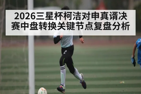 2026三星杯柯洁对申真谞决赛中盘转换关键节点复盘分析